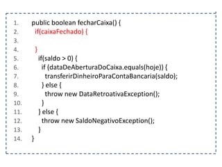 1.
2.
3.
4.
5.
6.
7.
8.
9.
10.
11.
12.
13.
14.

public boolean fecharCaixa() {
if(caixaFechado) {
}
if(saldo > 0) {
if (dataDeAberturaDoCaixa.equals(hoje)) {
transferirDinheiroParaContaBancaria(saldo);
} else {
throw new DataRetroativaException();
}
} else {
throw new SaldoNegativoException();
}
}

 