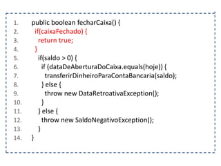 1.
2.
3.
4.
5.
6.
7.
8.
9.
10.
11.
12.
13.
14.

public boolean fecharCaixa() {
if(caixaFechado) {
return true;
}
if(saldo > 0) {
if (dataDeAberturaDoCaixa.equals(hoje)) {
transferirDinheiroParaContaBancaria(saldo);
} else {
throw new DataRetroativaException();
}
} else {
throw new SaldoNegativoException();
}
}

 