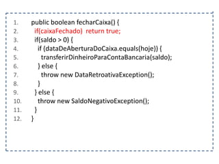 1.
2.
3.
4.
5.
6.
7.
8.
9.
10.
11.
12.

public boolean fecharCaixa() {
if(caixaFechado) return true;
if(saldo > 0) {
if (dataDeAberturaDoCaixa.equals(hoje)) {
transferirDinheiroParaContaBancaria(saldo);
} else {
throw new DataRetroativaException();
}
} else {
throw new SaldoNegativoException();
}
}

 