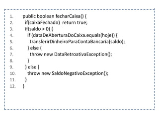 1.
2.
3.
4.
5.
6.
7.
8.
9.
10.
11.
12.

public boolean fecharCaixa() {
if(caixaFechado) return true;
if(saldo > 0) {
if (dataDeAberturaDoCaixa.equals(hoje)) {
transferirDinheiroParaContaBancaria(saldo);
} else {
throw new DataRetroativaException();
}
} else {
throw new SaldoNegativoException();
}
}

 