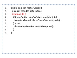 1.
2.
3.
4.
5.
6.
7.
8.
9.

public boolean fecharCaixa() {
if(caixaFechado) return true;
if(saldo > 0) {
if (dataDeAberturaDoCaixa.equals(hoje)) {
transferirDinheiroParaContaBancaria(saldo);
} else {
throw new DataRetroativaException();
}
}

 