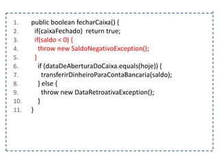 1.
2.
3.
4.
5.
6.
7.
8.
9.
10.
11.

public boolean fecharCaixa() {
if(caixaFechado) return true;
if(saldo < 0) {
throw new SaldoNegativoException();
}
if (dataDeAberturaDoCaixa.equals(hoje)) {
transferirDinheiroParaContaBancaria(saldo);
} else {
throw new DataRetroativaException();
}
}

 