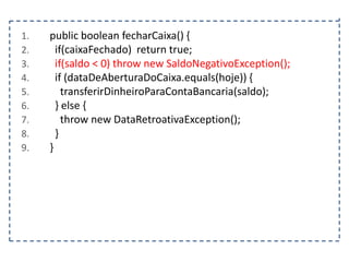1.
2.
3.
4.
5.
6.
7.
8.
9.

public boolean fecharCaixa() {
if(caixaFechado) return true;
if(saldo < 0) throw new SaldoNegativoException();
if (dataDeAberturaDoCaixa.equals(hoje)) {
transferirDinheiroParaContaBancaria(saldo);
} else {
throw new DataRetroativaException();
}
}

 