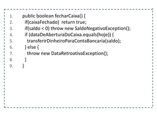 1.
2.
3.
4.
5.
6.
7.
8.
9.

public boolean fecharCaixa() {
if(caixaFechado) return true;
if(saldo < 0) throw new SaldoNegativoException();
if (dataDeAberturaDoCaixa.equals(hoje)) {
transferirDinheiroParaContaBancaria(saldo);
} else {
throw new DataRetroativaException();
}
}

 