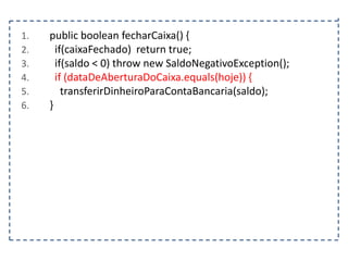 1.
2.
3.
4.
5.
6.

public boolean fecharCaixa() {
if(caixaFechado) return true;
if(saldo < 0) throw new SaldoNegativoException();
if (dataDeAberturaDoCaixa.equals(hoje)) {
transferirDinheiroParaContaBancaria(saldo);
}

 