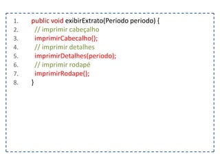1.
2.
3.
4.
5.
6.
7.
8.

public void exibirExtrato(Periodo periodo) {
// imprimir cabeçalho
imprimirCabecalho();
// imprimir detalhes
imprimirDetalhes(periodo);
// imprimir rodapé
imprimirRodape();
}

 