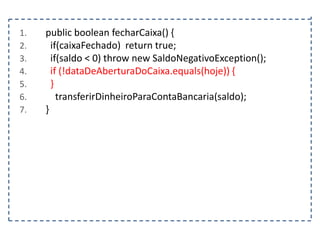 1.
2.
3.
4.
5.
6.
7.

public boolean fecharCaixa() {
if(caixaFechado) return true;
if(saldo < 0) throw new SaldoNegativoException();
if (!dataDeAberturaDoCaixa.equals(hoje)) {
}
transferirDinheiroParaContaBancaria(saldo);
}

 