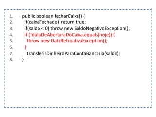 1.
2.
3.
4.
5.
6.
7.
8.

public boolean fecharCaixa() {
if(caixaFechado) return true;
if(saldo < 0) throw new SaldoNegativoException();
if (!dataDeAberturaDoCaixa.equals(hoje)) {
throw new DataRetroativaException();
}
transferirDinheiroParaContaBancaria(saldo);
}

 