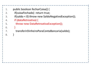 1.
2.
3.
4.
5.
6.
7.
8.

public boolean fecharCaixa() {
if(caixaFechado) return true;
if(saldo < 0) throw new SaldoNegativoException();
if (dataRetroativa) {
throw new DataRetroativaException();
}
transferirDinheiroParaContaBancaria(saldo);
}

 