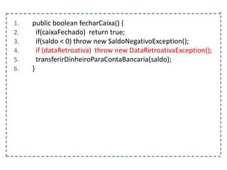 1.
2.
3.
4.
5.
6.

public boolean fecharCaixa() {
if(caixaFechado) return true;
if(saldo < 0) throw new SaldoNegativoException();
if (dataRetroativa) throw new DataRetroativaException();
transferirDinheiroParaContaBancaria(saldo);
}

 