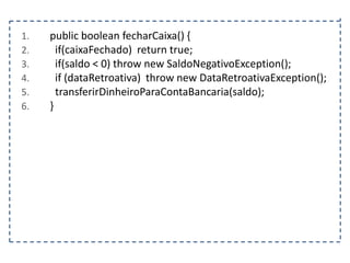 1.
2.
3.
4.
5.
6.

public boolean fecharCaixa() {
if(caixaFechado) return true;
if(saldo < 0) throw new SaldoNegativoException();
if (dataRetroativa) throw new DataRetroativaException();
transferirDinheiroParaContaBancaria(saldo);
}

 