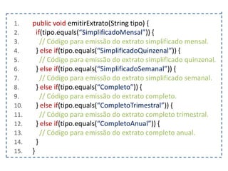1.
2.
3.
4.
5.
6.
7.
8.
9.
10.
11.
12.
13.
14.
15.

public void emitirExtrato(String tipo) {
if(tipo.equals(“SimplificadoMensal”)) {
// Código para emissão do extrato simplificado mensal.
} else if(tipo.equals(“SimplificadoQuinzenal”)) {
// Código para emissão do extrato simplificado quinzenal.
} else if(tipo.equals(“SimplificadoSemanal”)) {
// Código para emissão do extrato simplificado semanal.
} else if(tipo.equals(“Completo”)) {
// Código para emissão do extrato completo.
} else if(tipo.equals(“CompletoTrimestral”)) {
// Código para emissão do extrato completo trimestral.
} else if(tipo.equals(“CompletoAnual”)) {
// Código para emissão do extrato completo anual.
}
}

 