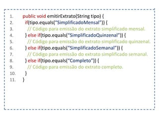 1.
2.
3.
4.
5.
6.
7.
8.
9.
10.
11.

public void emitirExtrato(String tipo) {
if(tipo.equals(“SimplificadoMensal”)) {
// Código para emissão do extrato simplificado mensal.
} else if(tipo.equals(“SimplificadoQuinzenal”)) {
// Código para emissão do extrato simplificado quinzenal.
} else if(tipo.equals(“SimplificadoSemanal”)) {
// Código para emissão do extrato simplificado semanal.
} else if(tipo.equals(“Completo”)) {
// Código para emissão do extrato completo.
}
}

 