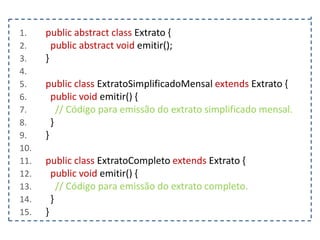 1.
2.
3.
4.
5.
6.
7.
8.
9.
10.
11.
12.
13.
14.
15.

public abstract class Extrato {
public abstract void emitir();
}
public class ExtratoSimplificadoMensal extends Extrato {
public void emitir() {
// Código para emissão do extrato simplificado mensal.
}
}

public class ExtratoCompleto extends Extrato {
public void emitir() {
// Código para emissão do extrato completo.
}
}

 