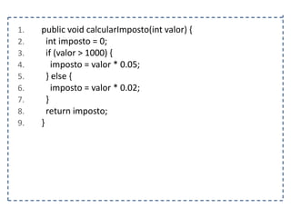 1.
2.
3.
4.
5.
6.
7.
8.
9.

public void calcularImposto(int valor) {
int imposto = 0;
if (valor > 1000) {
imposto = valor * 0.05;
} else {
imposto = valor * 0.02;
}
return imposto;
}

 