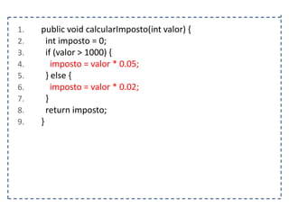 1.
2.
3.
4.
5.
6.
7.
8.
9.

public void calcularImposto(int valor) {
int imposto = 0;
if (valor > 1000) {
imposto = valor * 0.05;
} else {
imposto = valor * 0.02;
}
return imposto;
}

 