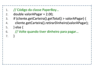 1.
2.
3.
4.
5.
6.
7.

// Código da classe PaperBoy…
double valorAPagar = 2.00;
if (cliente.getCarteira().getTotal() > valorAPagar) {
cliente.getCarteira().retirarDinheiro(valorAPagar);
} else {
// Volte quando tiver dinheiro para pagar…
}

 