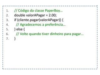 1.
2.
3.
4.
5.
6.
7.

// Código da classe PaperBoy…
double valorAPagar = 2.00;
if (cliente.pagar(valorAPagar)) {
// Agradecemos a preferência…
} else {
// Volte quando tiver dinheiro para pagar…
}

 