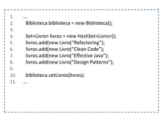 1.
2.
3.
4.
5.
6.
7.
8.
9.
10.
11.

...
Biblioteca biblioteca = new Biblioteca();
Set<Livro> livros = new HashSet<Livro>();
livros.add(new Livro(“Refactoring”);
livros.add(new Livro(“Clean Code”);
livros.add(new Livro(“Effective Java”);
livros.add(new Livro(“Design Patterns”);
biblioteca.setLivros(livros);
...

 