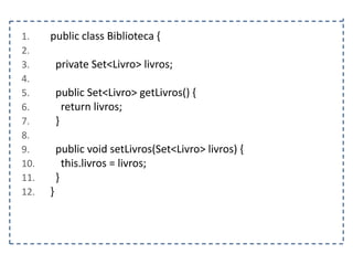 1.
2.
3.
4.
5.
6.
7.
8.
9.
10.
11.
12.

public class Biblioteca {
private Set<Livro> livros;
public Set<Livro> getLivros() {
return livros;
}
public void setLivros(Set<Livro> livros) {
this.livros = livros;
}
}

 