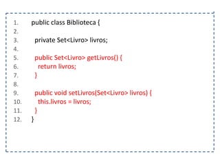 1.
2.
3.
4.
5.
6.
7.
8.
9.
10.
11.
12.

public class Biblioteca {
private Set<Livro> livros;
public Set<Livro> getLivros() {
return livros;
}
public void setLivros(Set<Livro> livros) {
this.livros = livros;
}
}

 
