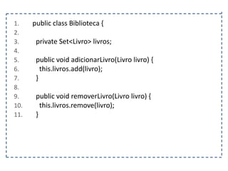 1.
2.
3.
4.
5.
6.
7.
8.
9.
10.
11.

public class Biblioteca {
private Set<Livro> livros;
public void adicionarLivro(Livro livro) {
this.livros.add(livro);
}
public void removerLivro(Livro livro) {
this.livros.remove(livro);
}

 
