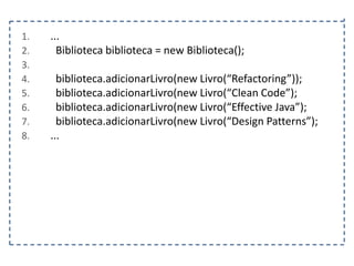 1.
2.
3.
4.
5.
6.
7.
8.

...
Biblioteca biblioteca = new Biblioteca();
biblioteca.adicionarLivro(new Livro(“Refactoring”));
biblioteca.adicionarLivro(new Livro(“Clean Code”);
biblioteca.adicionarLivro(new Livro(“Effective Java”);
biblioteca.adicionarLivro(new Livro(“Design Patterns”);
...

 
