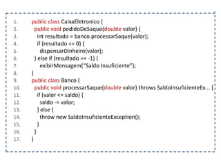 1.
2.
3.
4.
5.
6.
7.
8.
9.
10.
11.
12.
13.
14.
15.
16.
17.

public class CaixaEletronico {
public void pedidoDeSaque(double valor) {
int resultado = banco.processarSaque(valor);
if (resultado == 0) {
dispensarDinheiro(valor);
} else if (resultado == -1) {
exibirMensagem(“Saldo Insuficiente”);
}
public class Banco {
public void processarSaque(double valor) throws SaldoInsuficienteEx... {
if (valor <= saldo) {
saldo -= valor;
} else {
throw new SaldoInsuficienteException();
}
}
}

 