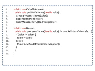 1.
2.
3.
4.
5.
6.
7.
8.
9.
10.
11.
12.
13.
14.
15.

public class CaixaEletronico {
public void pedidoDeSaque(double valor) {
banco.processarSaque(valor);
dispensarDinheiro(valor);
exibirMensagem(“Saldo Insuficiente”);
}
public class Banco {
public void processarSaque(double valor) throws SaldoInsuficienteEx... {
if (valor <= saldo) {
saldo -= valor;
} else {
throw new SaldoInsuficienteException();
}
}
}

 