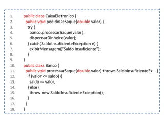 1.
2.
3.
4.
5.
6.
7.
8.
9.
10.
11.
12.
13.
14.
15.
16.
17.
18.

public class CaixaEletronico {
public void pedidoDeSaque(double valor) {
try {
banco.processarSaque(valor);
dispensarDinheiro(valor);
} catch(SaldoInsuficienteException e) {
exibirMensagem(“Saldo Insuficiente”);
}
}
public class Banco {
public void processarSaque(double valor) throws SaldoInsuficienteEx... {
if (valor <= saldo) {
saldo -= valor;
} else {
throw new SaldoInsuficienteException();
}
}
}

 