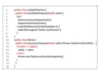1.
2.
3.
4.
5.
6.
7.
8.
9.
10.
11.
12.
13.
14.
15.
16.
17.
18.

public class CaixaEletronico {
public void pedidoDeSaque(double valor) {
try {
banco.processarSaque(valor);
dispensarDinheiro(valor);
} catch(SaldoInsuficienteException e) {
exibirMensagem(“Saldo Insuficiente”);
}
}
public class Banco {
public void processarSaque(double valor) throws SaldoInsuficienteEx... {
if (valor <= saldo) {
saldo -= valor;
} else {
throw new SaldoInsuficienteException();
}
}
}

 