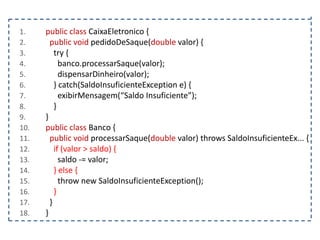 1.
2.
3.
4.
5.
6.
7.
8.
9.
10.
11.
12.
13.
14.
15.
16.
17.
18.

public class CaixaEletronico {
public void pedidoDeSaque(double valor) {
try {
banco.processarSaque(valor);
dispensarDinheiro(valor);
} catch(SaldoInsuficienteException e) {
exibirMensagem(“Saldo Insuficiente”);
}
}
public class Banco {
public void processarSaque(double valor) throws SaldoInsuficienteEx... {
if (valor > saldo) {
saldo -= valor;
} else {
throw new SaldoInsuficienteException();
}
}
}

 