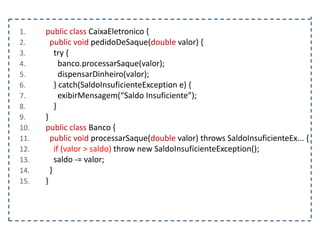 1.
2.
3.
4.
5.
6.
7.
8.
9.
10.
11.
12.
13.
14.
15.

public class CaixaEletronico {
public void pedidoDeSaque(double valor) {
try {
banco.processarSaque(valor);
dispensarDinheiro(valor);
} catch(SaldoInsuficienteException e) {
exibirMensagem(“Saldo Insuficiente”);
}
}
public class Banco {
public void processarSaque(double valor) throws SaldoInsuficienteEx... {
if (valor > saldo) throw new SaldoInsuficienteException();
saldo -= valor;
}
}

 