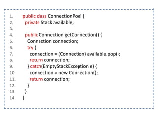 1.
2.
3.
4.
5.
6.
7.
8.
9.
10.
11.
12.
13.
14.

public class ConnectionPool {
private Stack available;
public Connection getConnection() {
Connection connection;
try {
connection = (Connection) available.pop();
return connection;
} catch(EmptyStackException e) {
connection = new Connection();
return connection;
}
}
}

 