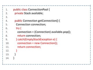 1.
2.
3.
4.
5.
6.
7.
8.
9.
10.
11.
12.
13.
14.

public class ConnectionPool {
private Stack available;
public Connection getConnection() {
Connection connection;
try {
connection = (Connection) available.pop();
return connection;
} catch(EmptyStackException e) {
connection = new Connection();
return connection;
}
}
}

 