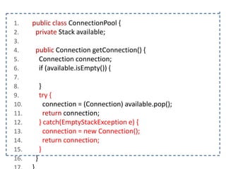 1.
2.
3.
4.
5.
6.
7.
8.
9.
10.
11.
12.
13.
14.
15.
16.

public class ConnectionPool {
private Stack available;
public Connection getConnection() {
Connection connection;
if (available.isEmpty()) {
}
try {
connection = (Connection) available.pop();
return connection;
} catch(EmptyStackException e) {
connection = new Connection();
return connection;
}
}

 