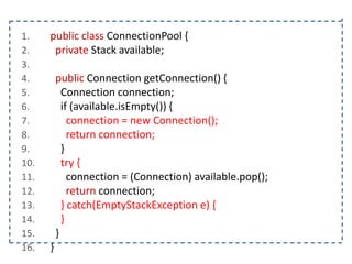 1.
2.
3.
4.
5.
6.
7.
8.
9.
10.
11.
12.
13.
14.
15.
16.

public class ConnectionPool {
private Stack available;
public Connection getConnection() {
Connection connection;
if (available.isEmpty()) {
connection = new Connection();
return connection;
}
try {
connection = (Connection) available.pop();
return connection;
} catch(EmptyStackException e) {
}
}
}

 