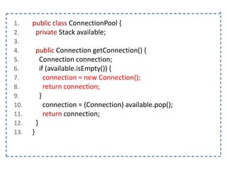 1.
2.
3.
4.
5.
6.
7.
8.
9.
10.
11.
12.
13.

public class ConnectionPool {
private Stack available;
public Connection getConnection() {
Connection connection;
if (available.isEmpty()) {
connection = new Connection();
return connection;
}
connection = (Connection) available.pop();
return connection;
}
}

 