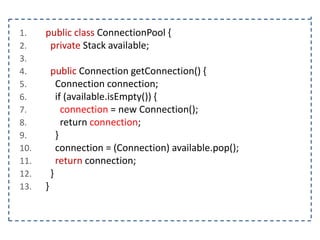 1.
2.
3.
4.
5.
6.
7.
8.
9.
10.
11.
12.
13.

public class ConnectionPool {
private Stack available;
public Connection getConnection() {
Connection connection;
if (available.isEmpty()) {
connection = new Connection();
return connection;
}
connection = (Connection) available.pop();
return connection;
}
}

 