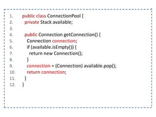1.
2.
3.
4.
5.
6.
7.
8.
9.
10.
11.
12.

public class ConnectionPool {
private Stack available;
public Connection getConnection() {
Connection connection;
if (available.isEmpty()) {
return new Connection();
}
connection = (Connection) available.pop();
return connection;
}
}

 