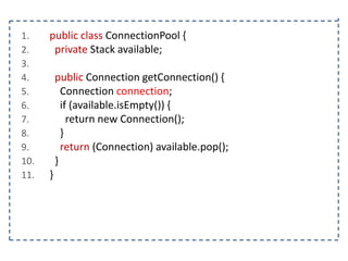 1.
2.
3.
4.
5.
6.
7.
8.
9.
10.
11.

public class ConnectionPool {
private Stack available;
public Connection getConnection() {
Connection connection;
if (available.isEmpty()) {
return new Connection();
}
return (Connection) available.pop();
}

}

 