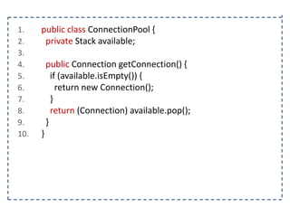 1.
2.
3.
4.
5.
6.
7.
8.
9.
10.

public class ConnectionPool {
private Stack available;
public Connection getConnection() {
if (available.isEmpty()) {
return new Connection();
}
return (Connection) available.pop();
}
}

 