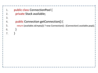 1.
2.
3.
4.
5.
6.
7.

public class ConnectionPool {
private Stack available;
public Connection getConnection() {
return (available.isEmpty()) ? new Connection() : (Connection) available.pop();

}
}

 