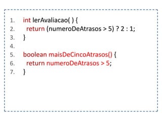 1.
2.
3.
4.
5.
6.
7.

int lerAvaliacao( ) {
return (numeroDeAtrasos > 5) ? 2 : 1;
}
boolean maisDeCincoAtrasos() {
return numeroDeAtrasos > 5;
}

 