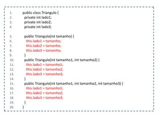1.
2.
3.
4.

5.
6.
7.
8.
9.
10.
11.
12.
13.
14.
15.
16.
17.
18.
19.
20.

public class Triangulo {
private int lado1;
private int lado2;
private int lado3;

public Triangulo(int tamanho) {
this.lado1 = tamanho;
this.lado2 = tamanho;
this.lado3 = tamanho;
}
public Triangulo(int tamanho1, int tamanho2) {
this.lado1 = tamanho1;
this.lado2 = tamanho2;
this.lado3 = tamanho3;
}
public Triangulo(int tamanho1, int tamanho2, int tamanho3) {
this.lado1 = tamanho1;
this.lado2 = tamanho2;
this.lado3 = tamanho3;
}
}

 