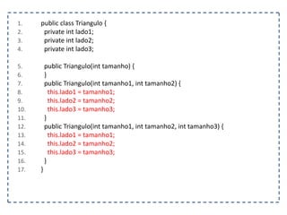 1.
2.
3.
4.

5.
6.
7.
8.
9.
10.
11.
12.
13.
14.
15.
16.
17.

public class Triangulo {
private int lado1;
private int lado2;
private int lado3;

public Triangulo(int tamanho) {
}
public Triangulo(int tamanho1, int tamanho2) {
this.lado1 = tamanho1;
this.lado2 = tamanho2;
this.lado3 = tamanho3;
}
public Triangulo(int tamanho1, int tamanho2, int tamanho3) {
this.lado1 = tamanho1;
this.lado2 = tamanho2;
this.lado3 = tamanho3;
}
}

 