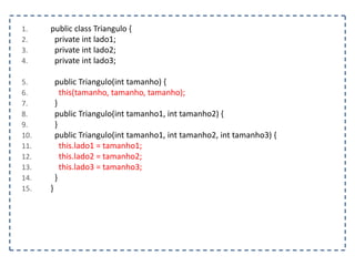 1.
2.
3.
4.

5.
6.
7.
8.
9.
10.
11.
12.
13.
14.
15.

public class Triangulo {
private int lado1;
private int lado2;
private int lado3;

public Triangulo(int tamanho) {
this(tamanho, tamanho, tamanho);
}
public Triangulo(int tamanho1, int tamanho2) {
}
public Triangulo(int tamanho1, int tamanho2, int tamanho3) {
this.lado1 = tamanho1;
this.lado2 = tamanho2;
this.lado3 = tamanho3;
}
}

 