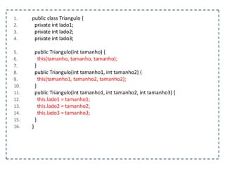 1.
2.
3.
4.

5.
6.
7.
8.
9.
10.
11.
12.
13.
14.
15.
16.

public class Triangulo {
private int lado1;
private int lado2;
private int lado3;

public Triangulo(int tamanho) {
this(tamanho, tamanho, tamanho);
}
public Triangulo(int tamanho1, int tamanho2) {
this(tamanho1, tamanho2, tamanho2);
}
public Triangulo(int tamanho1, int tamanho2, int tamanho3) {
this.lado1 = tamanho1;
this.lado2 = tamanho2;
this.lado3 = tamanho3;
}
}

 