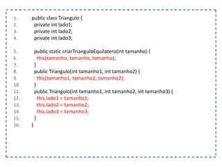 1.
2.
3.
4.

5.
6.
7.
8.
9.
10.
11.
12.
13.
14.
15.
16.

public class Triangulo {
private int lado1;
private int lado2;
private int lado3;

public static criarTrianguloEquilatero(int tamanho) {
this(tamanho, tamanho, tamanho);
}
public Triangulo(int tamanho1, int tamanho2) {
this(tamanho1, tamanho2, tamanho2);
}
public Triangulo(int tamanho1, int tamanho2, int tamanho3) {
this.lado1 = tamanho1;
this.lado2 = tamanho2;
this.lado3 = tamanho3;
}
}

 