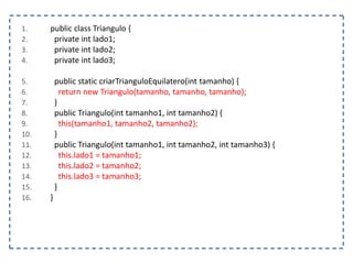 1.
2.
3.
4.

5.
6.
7.
8.
9.
10.
11.
12.
13.
14.
15.
16.

public class Triangulo {
private int lado1;
private int lado2;
private int lado3;

public static criarTrianguloEquilatero(int tamanho) {
return new Triangulo(tamanho, tamanho, tamanho);
}
public Triangulo(int tamanho1, int tamanho2) {
this(tamanho1, tamanho2, tamanho2);
}
public Triangulo(int tamanho1, int tamanho2, int tamanho3) {
this.lado1 = tamanho1;
this.lado2 = tamanho2;
this.lado3 = tamanho3;
}
}

 